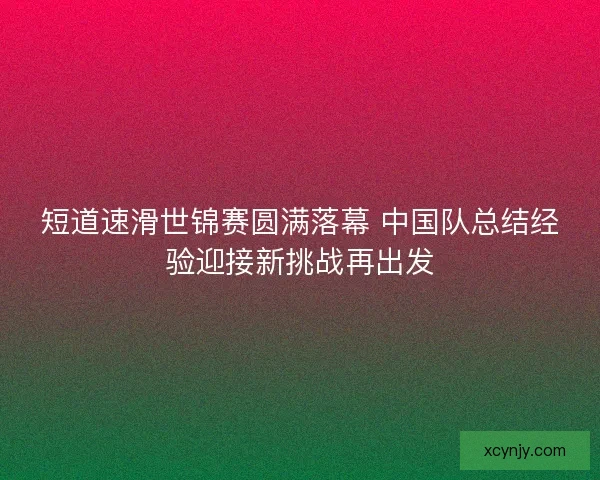 短道速滑世锦赛圆满落幕 中国队总结经验迎接新挑战再出发