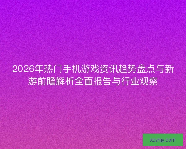 2026年热门手机游戏资讯趋势盘点与新游前瞻解析全面报告与行业观察