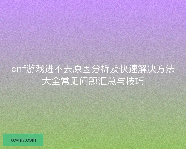 dnf游戏进不去原因分析及快速解决方法大全常见问题汇总与技巧